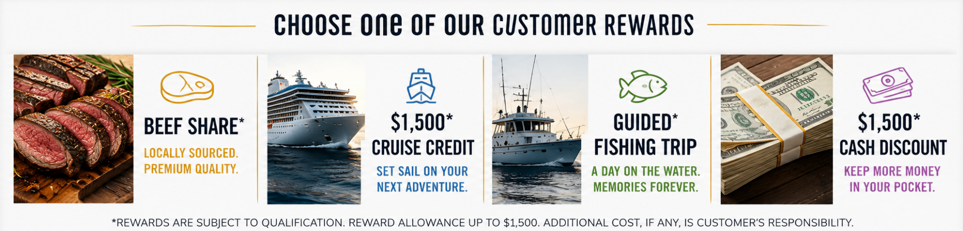 Choose one of our customer rewards: Beef Share, $1,500 Cruise Credit, Guided Fishing Trip, or $1,500 Cash Discount. Rewards subject to qualification, allowance up to $1,500.